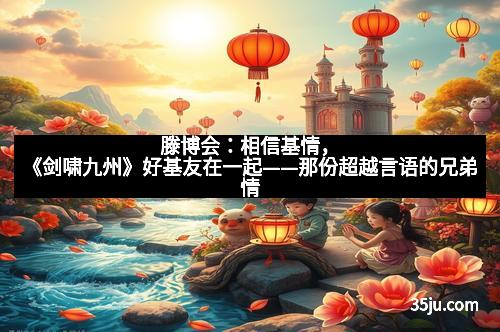 滕博会：相信基情，《剑啸九州》好基友在一起——那份超越言语的兄弟情